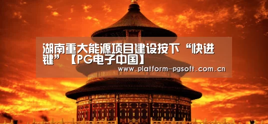 湖南重大能源项目建设按下“快进键”【PG电子中国】(图1) pg电子官方入口